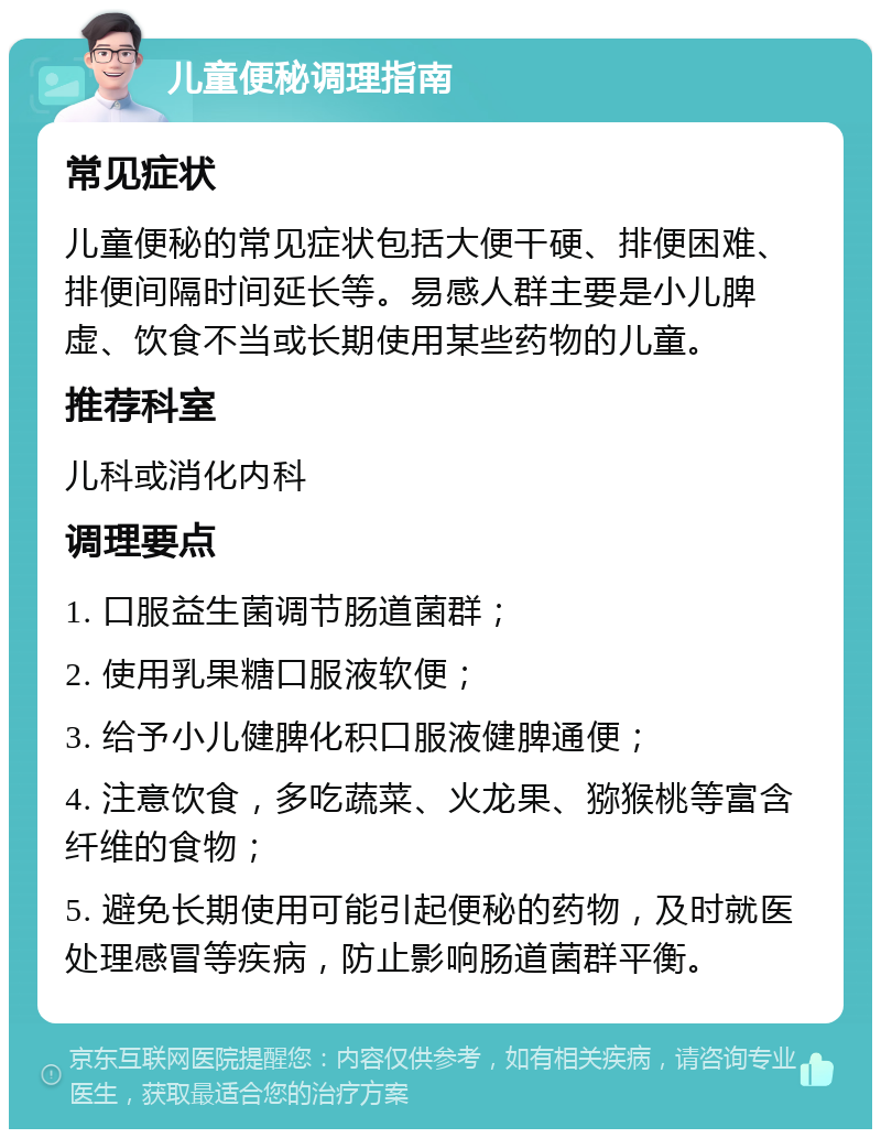 儿童便秘调理指南 常见症状 儿童便秘的常见症状包括大便干硬、排便困难、排便间隔时间延长等。易感人群主要是小儿脾虚、饮食不当或长期使用某些药物的儿童。 推荐科室 儿科或消化内科 调理要点 1. 口服益生菌调节肠道菌群； 2. 使用乳果糖口服液软便； 3. 给予小儿健脾化积口服液健脾通便； 4. 注意饮食，多吃蔬菜、火龙果、猕猴桃等富含纤维的食物； 5. 避免长期使用可能引起便秘的药物，及时就医处理感冒等疾病，防止影响肠道菌群平衡。