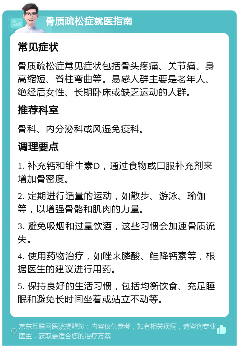 骨质疏松症就医指南 常见症状 骨质疏松症常见症状包括骨头疼痛、关节痛、身高缩短、脊柱弯曲等。易感人群主要是老年人、绝经后女性、长期卧床或缺乏运动的人群。 推荐科室 骨科、内分泌科或风湿免疫科。 调理要点 1. 补充钙和维生素D，通过食物或口服补充剂来增加骨密度。 2. 定期进行适量的运动，如散步、游泳、瑜伽等，以增强骨骼和肌肉的力量。 3. 避免吸烟和过量饮酒，这些习惯会加速骨质流失。 4. 使用药物治疗，如唑来膦酸、鲑降钙素等，根据医生的建议进行用药。 5. 保持良好的生活习惯，包括均衡饮食、充足睡眠和避免长时间坐着或站立不动等。