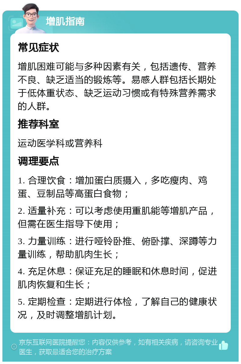 增肌指南 常见症状 增肌困难可能与多种因素有关，包括遗传、营养不良、缺乏适当的锻炼等。易感人群包括长期处于低体重状态、缺乏运动习惯或有特殊营养需求的人群。 推荐科室 运动医学科或营养科 调理要点 1. 合理饮食：增加蛋白质摄入，多吃瘦肉、鸡蛋、豆制品等高蛋白食物； 2. 适量补充：可以考虑使用重肌能等增肌产品，但需在医生指导下使用； 3. 力量训练：进行哑铃卧推、俯卧撑、深蹲等力量训练，帮助肌肉生长； 4. 充足休息：保证充足的睡眠和休息时间，促进肌肉恢复和生长； 5. 定期检查：定期进行体检，了解自己的健康状况，及时调整增肌计划。