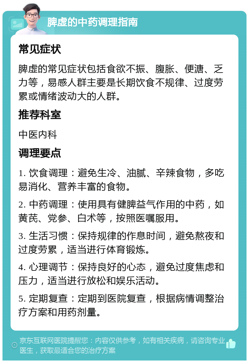 脾虚的中药调理指南 常见症状 脾虚的常见症状包括食欲不振、腹胀、便溏、乏力等，易感人群主要是长期饮食不规律、过度劳累或情绪波动大的人群。 推荐科室 中医内科 调理要点 1. 饮食调理：避免生冷、油腻、辛辣食物，多吃易消化、营养丰富的食物。 2. 中药调理：使用具有健脾益气作用的中药，如黄芪、党参、白术等，按照医嘱服用。 3. 生活习惯：保持规律的作息时间，避免熬夜和过度劳累，适当进行体育锻炼。 4. 心理调节：保持良好的心态，避免过度焦虑和压力，适当进行放松和娱乐活动。 5. 定期复查：定期到医院复查，根据病情调整治疗方案和用药剂量。