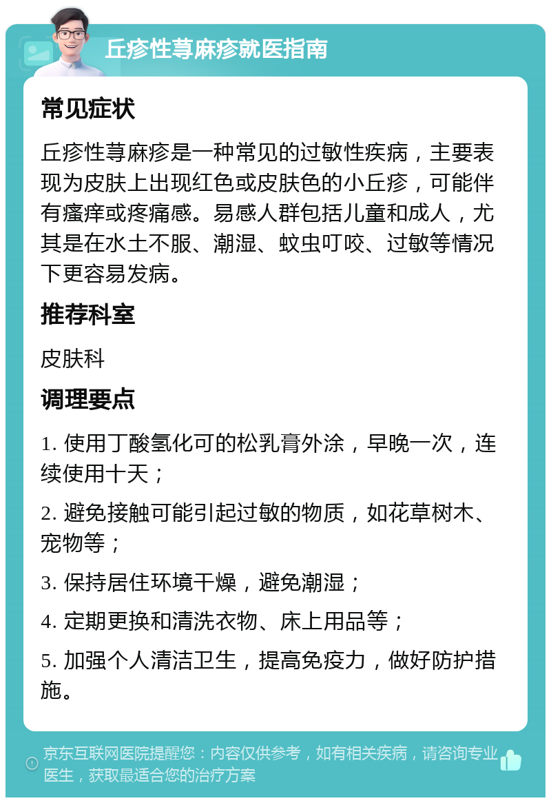 丘疹性荨麻疹就医指南 常见症状 丘疹性荨麻疹是一种常见的过敏性疾病，主要表现为皮肤上出现红色或皮肤色的小丘疹，可能伴有瘙痒或疼痛感。易感人群包括儿童和成人，尤其是在水土不服、潮湿、蚊虫叮咬、过敏等情况下更容易发病。 推荐科室 皮肤科 调理要点 1. 使用丁酸氢化可的松乳膏外涂，早晚一次，连续使用十天； 2. 避免接触可能引起过敏的物质，如花草树木、宠物等； 3. 保持居住环境干燥，避免潮湿； 4. 定期更换和清洗衣物、床上用品等； 5. 加强个人清洁卫生，提高免疫力，做好防护措施。