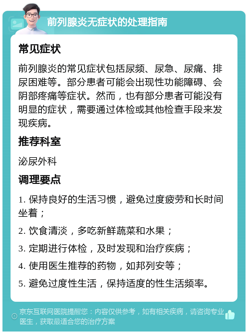 前列腺炎无症状的处理指南 常见症状 前列腺炎的常见症状包括尿频、尿急、尿痛、排尿困难等。部分患者可能会出现性功能障碍、会阴部疼痛等症状。然而，也有部分患者可能没有明显的症状，需要通过体检或其他检查手段来发现疾病。 推荐科室 泌尿外科 调理要点 1. 保持良好的生活习惯，避免过度疲劳和长时间坐着； 2. 饮食清淡，多吃新鲜蔬菜和水果； 3. 定期进行体检，及时发现和治疗疾病； 4. 使用医生推荐的药物，如邦列安等； 5. 避免过度性生活，保持适度的性生活频率。