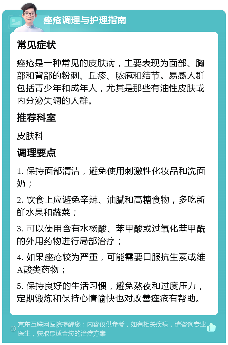 痤疮调理与护理指南 常见症状 痤疮是一种常见的皮肤病，主要表现为面部、胸部和背部的粉刺、丘疹、脓疱和结节。易感人群包括青少年和成年人，尤其是那些有油性皮肤或内分泌失调的人群。 推荐科室 皮肤科 调理要点 1. 保持面部清洁，避免使用刺激性化妆品和洗面奶； 2. 饮食上应避免辛辣、油腻和高糖食物，多吃新鲜水果和蔬菜； 3. 可以使用含有水杨酸、苯甲酸或过氧化苯甲酰的外用药物进行局部治疗； 4. 如果痤疮较为严重，可能需要口服抗生素或维A酸类药物； 5. 保持良好的生活习惯，避免熬夜和过度压力，定期锻炼和保持心情愉快也对改善痤疮有帮助。