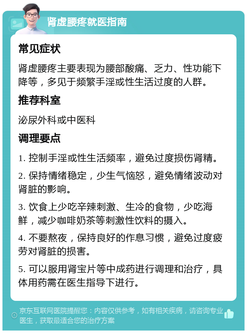 肾虚腰疼就医指南 常见症状 肾虚腰疼主要表现为腰部酸痛、乏力、性功能下降等，多见于频繁手淫或性生活过度的人群。 推荐科室 泌尿外科或中医科 调理要点 1. 控制手淫或性生活频率，避免过度损伤肾精。 2. 保持情绪稳定，少生气恼怒，避免情绪波动对肾脏的影响。 3. 饮食上少吃辛辣刺激、生冷的食物，少吃海鲜，减少咖啡奶茶等刺激性饮料的摄入。 4. 不要熬夜，保持良好的作息习惯，避免过度疲劳对肾脏的损害。 5. 可以服用肾宝片等中成药进行调理和治疗，具体用药需在医生指导下进行。