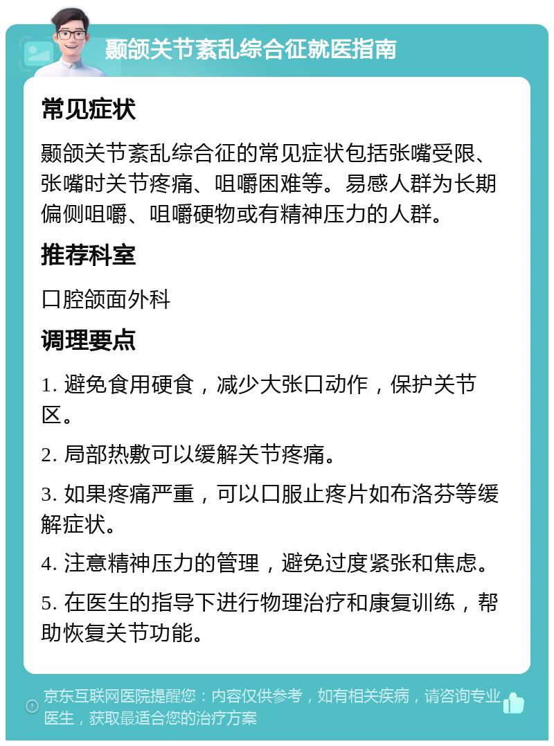 颞颌关节紊乱综合征就医指南 常见症状 颞颌关节紊乱综合征的常见症状包括张嘴受限、张嘴时关节疼痛、咀嚼困难等。易感人群为长期偏侧咀嚼、咀嚼硬物或有精神压力的人群。 推荐科室 口腔颌面外科 调理要点 1. 避免食用硬食，减少大张口动作，保护关节区。 2. 局部热敷可以缓解关节疼痛。 3. 如果疼痛严重，可以口服止疼片如布洛芬等缓解症状。 4. 注意精神压力的管理，避免过度紧张和焦虑。 5. 在医生的指导下进行物理治疗和康复训练，帮助恢复关节功能。