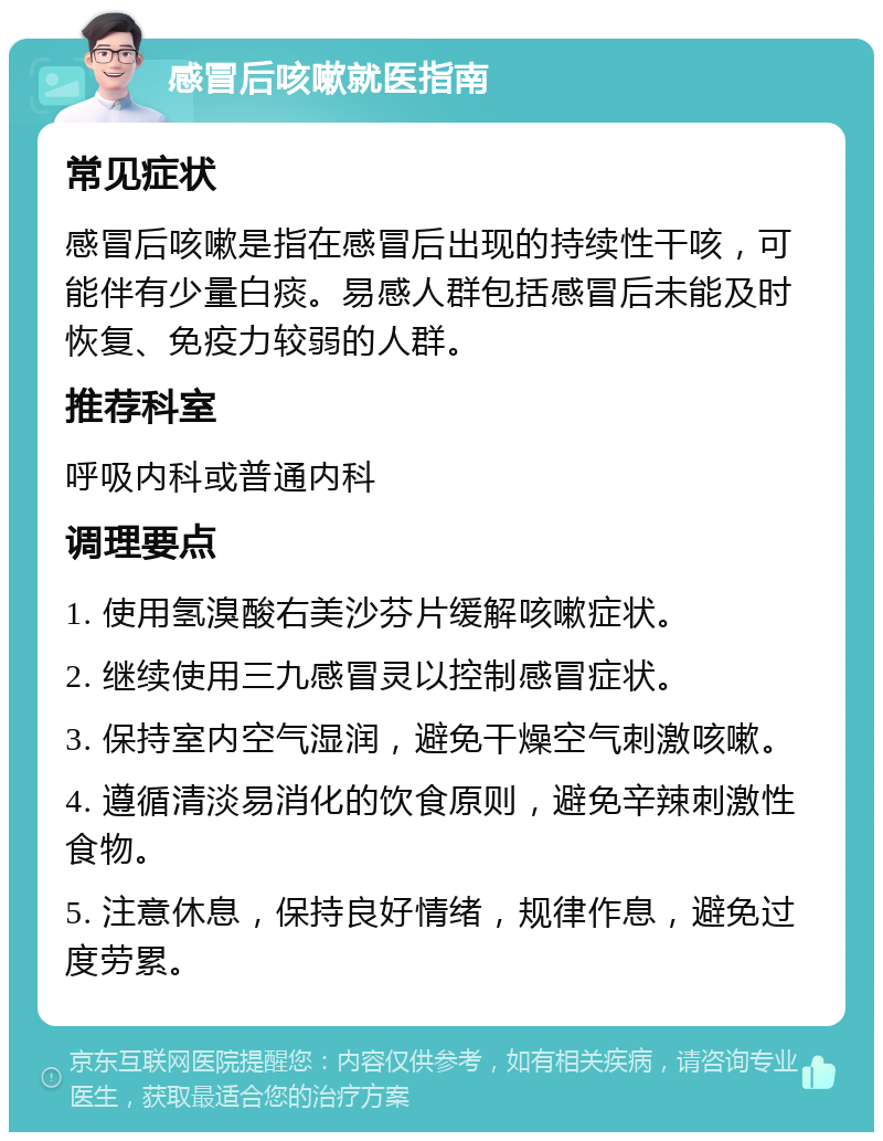 感冒后咳嗽就医指南 常见症状 感冒后咳嗽是指在感冒后出现的持续性干咳，可能伴有少量白痰。易感人群包括感冒后未能及时恢复、免疫力较弱的人群。 推荐科室 呼吸内科或普通内科 调理要点 1. 使用氢溴酸右美沙芬片缓解咳嗽症状。 2. 继续使用三九感冒灵以控制感冒症状。 3. 保持室内空气湿润，避免干燥空气刺激咳嗽。 4. 遵循清淡易消化的饮食原则，避免辛辣刺激性食物。 5. 注意休息，保持良好情绪，规律作息，避免过度劳累。