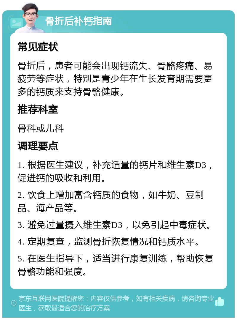 骨折后补钙指南 常见症状 骨折后，患者可能会出现钙流失、骨骼疼痛、易疲劳等症状，特别是青少年在生长发育期需要更多的钙质来支持骨骼健康。 推荐科室 骨科或儿科 调理要点 1. 根据医生建议，补充适量的钙片和维生素D3，促进钙的吸收和利用。 2. 饮食上增加富含钙质的食物，如牛奶、豆制品、海产品等。 3. 避免过量摄入维生素D3，以免引起中毒症状。 4. 定期复查，监测骨折恢复情况和钙质水平。 5. 在医生指导下，适当进行康复训练，帮助恢复骨骼功能和强度。