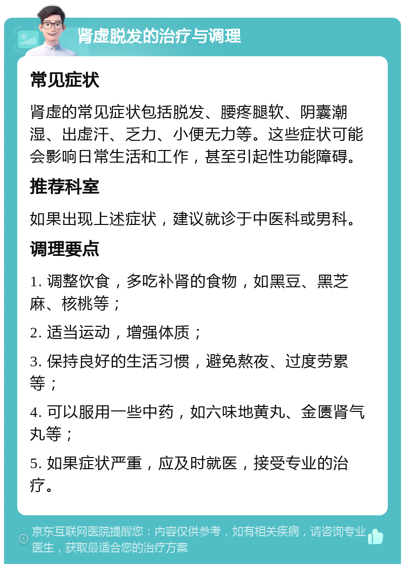 肾虚脱发的治疗与调理 常见症状 肾虚的常见症状包括脱发、腰疼腿软、阴囊潮湿、出虚汗、乏力、小便无力等。这些症状可能会影响日常生活和工作，甚至引起性功能障碍。 推荐科室 如果出现上述症状，建议就诊于中医科或男科。 调理要点 1. 调整饮食，多吃补肾的食物，如黑豆、黑芝麻、核桃等； 2. 适当运动，增强体质； 3. 保持良好的生活习惯，避免熬夜、过度劳累等； 4. 可以服用一些中药，如六味地黄丸、金匮肾气丸等； 5. 如果症状严重，应及时就医，接受专业的治疗。