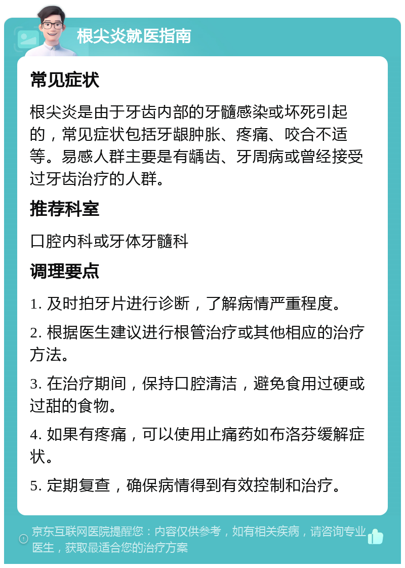 根尖炎就医指南 常见症状 根尖炎是由于牙齿内部的牙髓感染或坏死引起的，常见症状包括牙龈肿胀、疼痛、咬合不适等。易感人群主要是有龋齿、牙周病或曾经接受过牙齿治疗的人群。 推荐科室 口腔内科或牙体牙髓科 调理要点 1. 及时拍牙片进行诊断，了解病情严重程度。 2. 根据医生建议进行根管治疗或其他相应的治疗方法。 3. 在治疗期间，保持口腔清洁，避免食用过硬或过甜的食物。 4. 如果有疼痛，可以使用止痛药如布洛芬缓解症状。 5. 定期复查，确保病情得到有效控制和治疗。