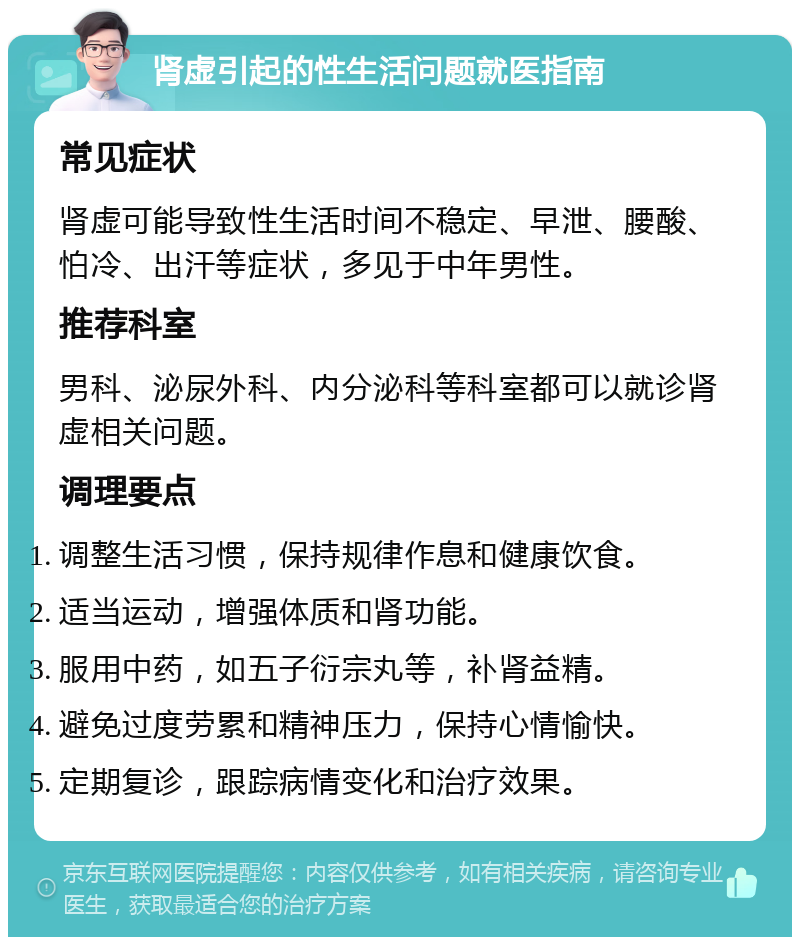 肾虚引起的性生活问题就医指南 常见症状 肾虚可能导致性生活时间不稳定、早泄、腰酸、怕冷、出汗等症状，多见于中年男性。 推荐科室 男科、泌尿外科、内分泌科等科室都可以就诊肾虚相关问题。 调理要点 调整生活习惯，保持规律作息和健康饮食。 适当运动，增强体质和肾功能。 服用中药，如五子衍宗丸等，补肾益精。 避免过度劳累和精神压力，保持心情愉快。 定期复诊，跟踪病情变化和治疗效果。