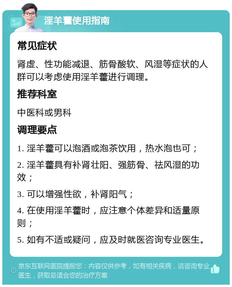 淫羊藿使用指南 常见症状 肾虚、性功能减退、筋骨酸软、风湿等症状的人群可以考虑使用淫羊藿进行调理。 推荐科室 中医科或男科 调理要点 1. 淫羊藿可以泡酒或泡茶饮用，热水泡也可； 2. 淫羊藿具有补肾壮阳、强筋骨、祛风湿的功效； 3. 可以增强性欲，补肾阳气； 4. 在使用淫羊藿时，应注意个体差异和适量原则； 5. 如有不适或疑问，应及时就医咨询专业医生。