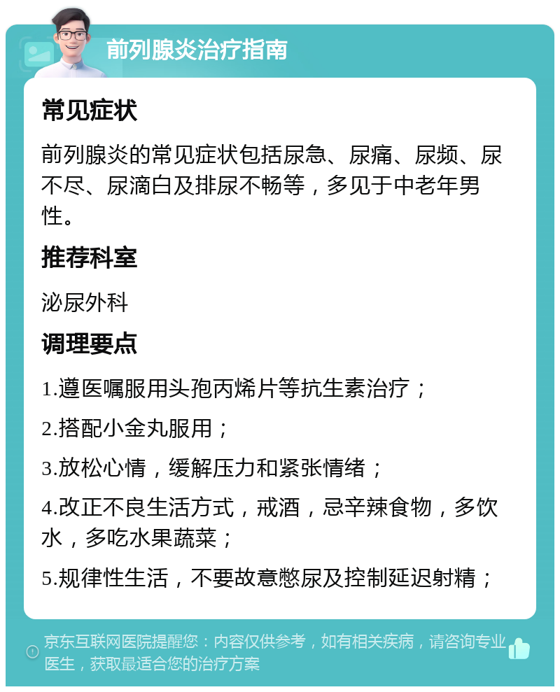 前列腺炎治疗指南 常见症状 前列腺炎的常见症状包括尿急、尿痛、尿频、尿不尽、尿滴白及排尿不畅等，多见于中老年男性。 推荐科室 泌尿外科 调理要点 1.遵医嘱服用头孢丙烯片等抗生素治疗； 2.搭配小金丸服用； 3.放松心情，缓解压力和紧张情绪； 4.改正不良生活方式，戒酒，忌辛辣食物，多饮水，多吃水果蔬菜； 5.规律性生活，不要故意憋尿及控制延迟射精；