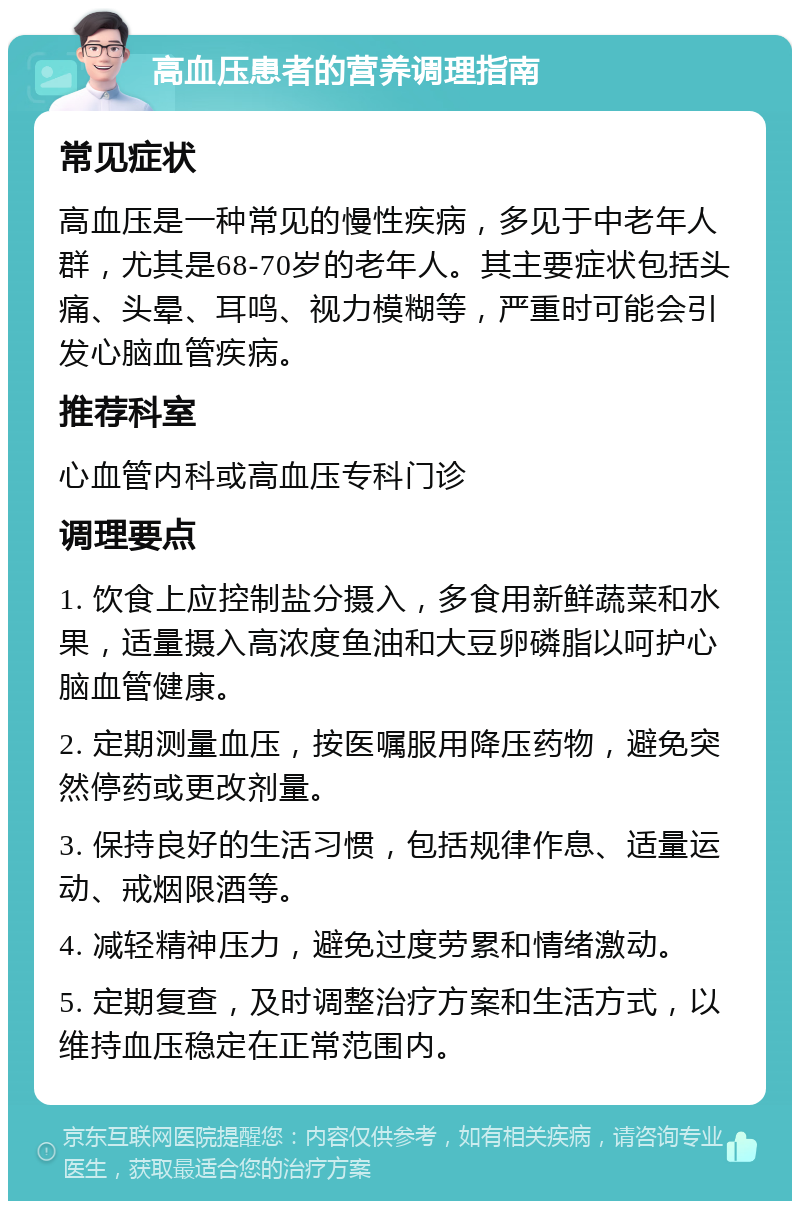 高血压患者的营养调理指南 常见症状 高血压是一种常见的慢性疾病，多见于中老年人群，尤其是68-70岁的老年人。其主要症状包括头痛、头晕、耳鸣、视力模糊等，严重时可能会引发心脑血管疾病。 推荐科室 心血管内科或高血压专科门诊 调理要点 1. 饮食上应控制盐分摄入，多食用新鲜蔬菜和水果，适量摄入高浓度鱼油和大豆卵磷脂以呵护心脑血管健康。 2. 定期测量血压，按医嘱服用降压药物，避免突然停药或更改剂量。 3. 保持良好的生活习惯，包括规律作息、适量运动、戒烟限酒等。 4. 减轻精神压力，避免过度劳累和情绪激动。 5. 定期复查，及时调整治疗方案和生活方式，以维持血压稳定在正常范围内。