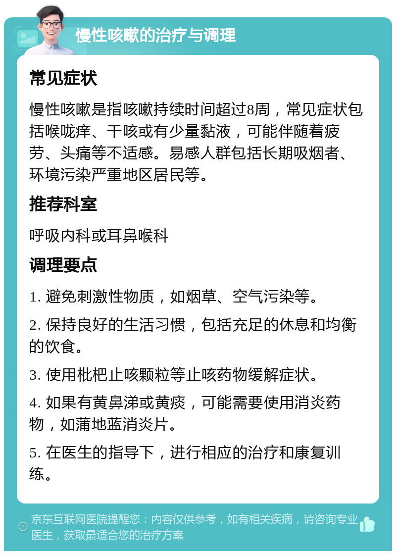 慢性咳嗽的治疗与调理 常见症状 慢性咳嗽是指咳嗽持续时间超过8周，常见症状包括喉咙痒、干咳或有少量黏液，可能伴随着疲劳、头痛等不适感。易感人群包括长期吸烟者、环境污染严重地区居民等。 推荐科室 呼吸内科或耳鼻喉科 调理要点 1. 避免刺激性物质，如烟草、空气污染等。 2. 保持良好的生活习惯，包括充足的休息和均衡的饮食。 3. 使用枇杷止咳颗粒等止咳药物缓解症状。 4. 如果有黄鼻涕或黄痰，可能需要使用消炎药物，如蒲地蓝消炎片。 5. 在医生的指导下，进行相应的治疗和康复训练。