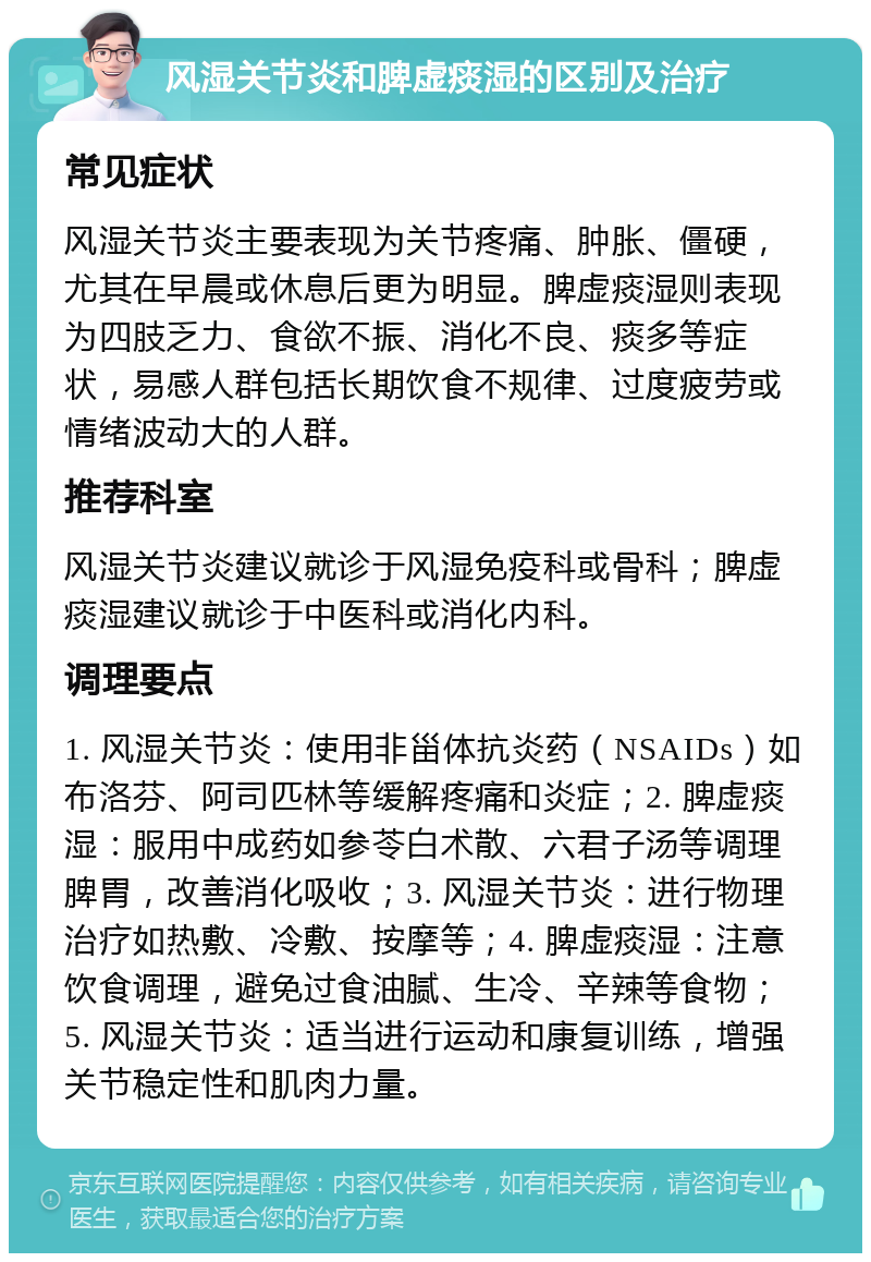 风湿关节炎和脾虚痰湿的区别及治疗 常见症状 风湿关节炎主要表现为关节疼痛、肿胀、僵硬，尤其在早晨或休息后更为明显。脾虚痰湿则表现为四肢乏力、食欲不振、消化不良、痰多等症状，易感人群包括长期饮食不规律、过度疲劳或情绪波动大的人群。 推荐科室 风湿关节炎建议就诊于风湿免疫科或骨科；脾虚痰湿建议就诊于中医科或消化内科。 调理要点 1. 风湿关节炎：使用非甾体抗炎药（NSAIDs）如布洛芬、阿司匹林等缓解疼痛和炎症；2. 脾虚痰湿：服用中成药如参苓白术散、六君子汤等调理脾胃，改善消化吸收；3. 风湿关节炎：进行物理治疗如热敷、冷敷、按摩等；4. 脾虚痰湿：注意饮食调理，避免过食油腻、生冷、辛辣等食物；5. 风湿关节炎：适当进行运动和康复训练，增强关节稳定性和肌肉力量。