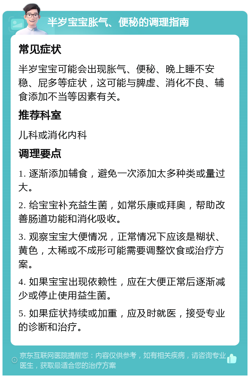 半岁宝宝胀气、便秘的调理指南 常见症状 半岁宝宝可能会出现胀气、便秘、晚上睡不安稳、屁多等症状，这可能与脾虚、消化不良、辅食添加不当等因素有关。 推荐科室 儿科或消化内科 调理要点 1. 逐渐添加辅食，避免一次添加太多种类或量过大。 2. 给宝宝补充益生菌，如常乐康或拜奥，帮助改善肠道功能和消化吸收。 3. 观察宝宝大便情况，正常情况下应该是糊状、黄色，太稀或不成形可能需要调整饮食或治疗方案。 4. 如果宝宝出现依赖性，应在大便正常后逐渐减少或停止使用益生菌。 5. 如果症状持续或加重，应及时就医，接受专业的诊断和治疗。