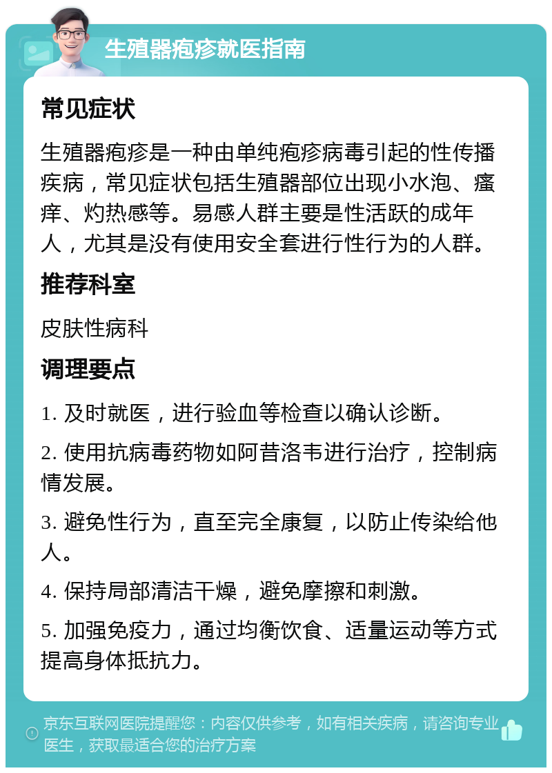 生殖器疱疹就医指南 常见症状 生殖器疱疹是一种由单纯疱疹病毒引起的性传播疾病，常见症状包括生殖器部位出现小水泡、瘙痒、灼热感等。易感人群主要是性活跃的成年人，尤其是没有使用安全套进行性行为的人群。 推荐科室 皮肤性病科 调理要点 1. 及时就医，进行验血等检查以确认诊断。 2. 使用抗病毒药物如阿昔洛韦进行治疗，控制病情发展。 3. 避免性行为，直至完全康复，以防止传染给他人。 4. 保持局部清洁干燥，避免摩擦和刺激。 5. 加强免疫力，通过均衡饮食、适量运动等方式提高身体抵抗力。