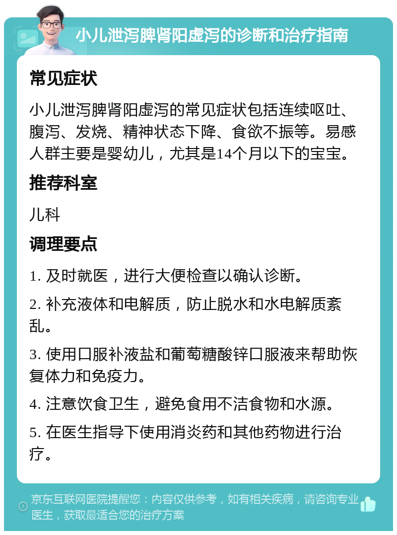 小儿泄泻脾肾阳虚泻的诊断和治疗指南 常见症状 小儿泄泻脾肾阳虚泻的常见症状包括连续呕吐、腹泻、发烧、精神状态下降、食欲不振等。易感人群主要是婴幼儿，尤其是14个月以下的宝宝。 推荐科室 儿科 调理要点 1. 及时就医，进行大便检查以确认诊断。 2. 补充液体和电解质，防止脱水和水电解质紊乱。 3. 使用口服补液盐和葡萄糖酸锌口服液来帮助恢复体力和免疫力。 4. 注意饮食卫生，避免食用不洁食物和水源。 5. 在医生指导下使用消炎药和其他药物进行治疗。