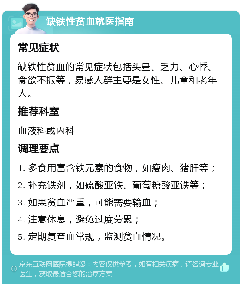 缺铁性贫血就医指南 常见症状 缺铁性贫血的常见症状包括头晕、乏力、心悸、食欲不振等，易感人群主要是女性、儿童和老年人。 推荐科室 血液科或内科 调理要点 1. 多食用富含铁元素的食物，如瘦肉、猪肝等； 2. 补充铁剂，如硫酸亚铁、葡萄糖酸亚铁等； 3. 如果贫血严重，可能需要输血； 4. 注意休息，避免过度劳累； 5. 定期复查血常规，监测贫血情况。