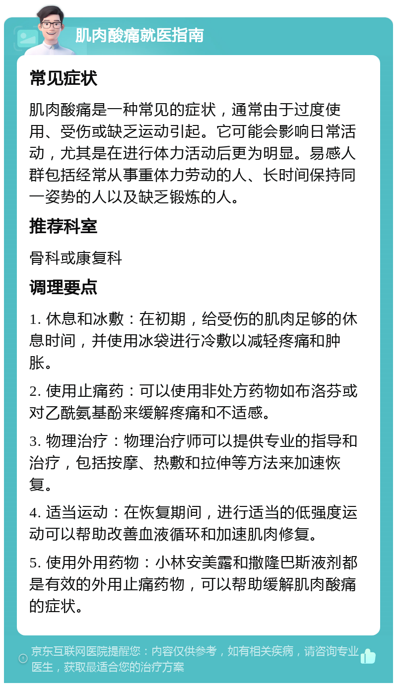 肌肉酸痛就医指南 常见症状 肌肉酸痛是一种常见的症状，通常由于过度使用、受伤或缺乏运动引起。它可能会影响日常活动，尤其是在进行体力活动后更为明显。易感人群包括经常从事重体力劳动的人、长时间保持同一姿势的人以及缺乏锻炼的人。 推荐科室 骨科或康复科 调理要点 1. 休息和冰敷：在初期，给受伤的肌肉足够的休息时间，并使用冰袋进行冷敷以减轻疼痛和肿胀。 2. 使用止痛药：可以使用非处方药物如布洛芬或对乙酰氨基酚来缓解疼痛和不适感。 3. 物理治疗：物理治疗师可以提供专业的指导和治疗，包括按摩、热敷和拉伸等方法来加速恢复。 4. 适当运动：在恢复期间，进行适当的低强度运动可以帮助改善血液循环和加速肌肉修复。 5. 使用外用药物：小林安美露和撒隆巴斯液剂都是有效的外用止痛药物，可以帮助缓解肌肉酸痛的症状。