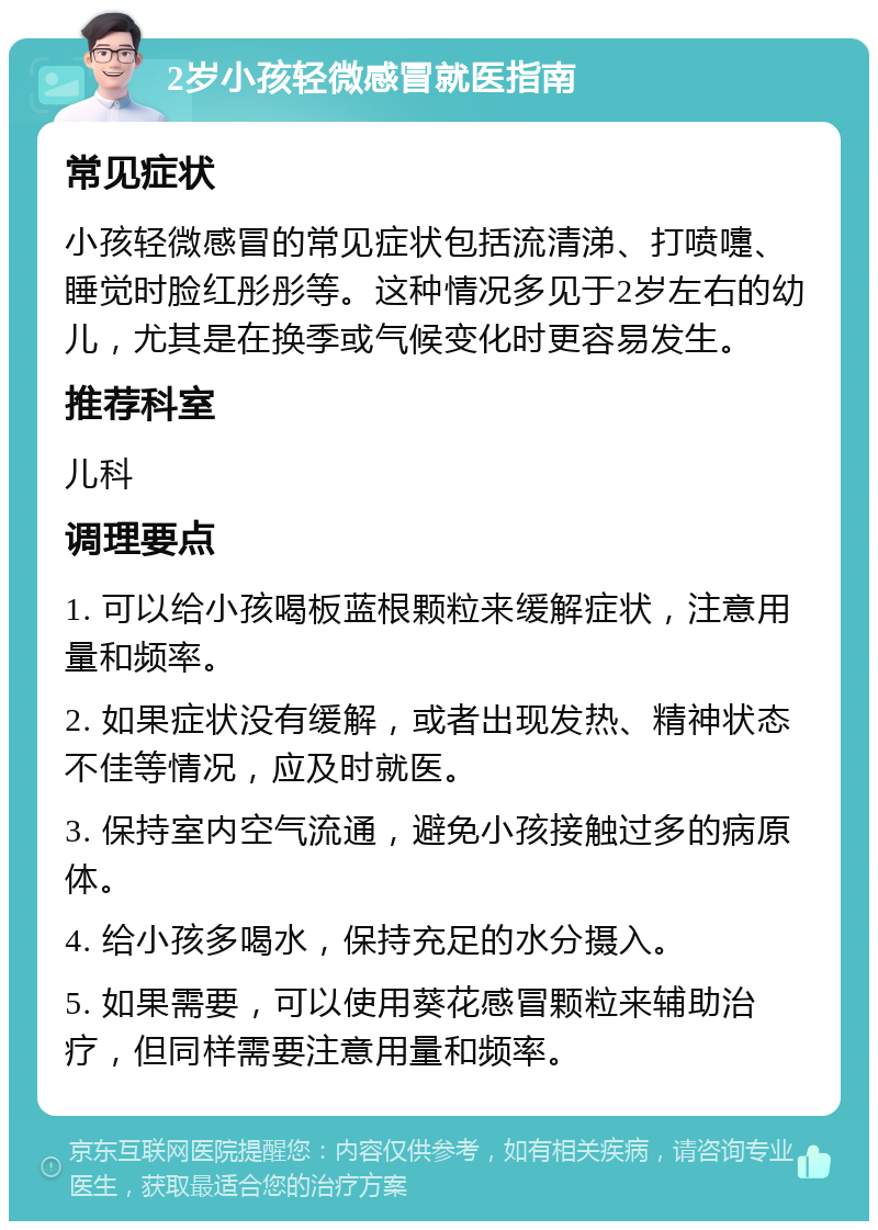 2岁小孩轻微感冒就医指南 常见症状 小孩轻微感冒的常见症状包括流清涕、打喷嚏、睡觉时脸红彤彤等。这种情况多见于2岁左右的幼儿，尤其是在换季或气候变化时更容易发生。 推荐科室 儿科 调理要点 1. 可以给小孩喝板蓝根颗粒来缓解症状，注意用量和频率。 2. 如果症状没有缓解，或者出现发热、精神状态不佳等情况，应及时就医。 3. 保持室内空气流通，避免小孩接触过多的病原体。 4. 给小孩多喝水，保持充足的水分摄入。 5. 如果需要，可以使用葵花感冒颗粒来辅助治疗，但同样需要注意用量和频率。