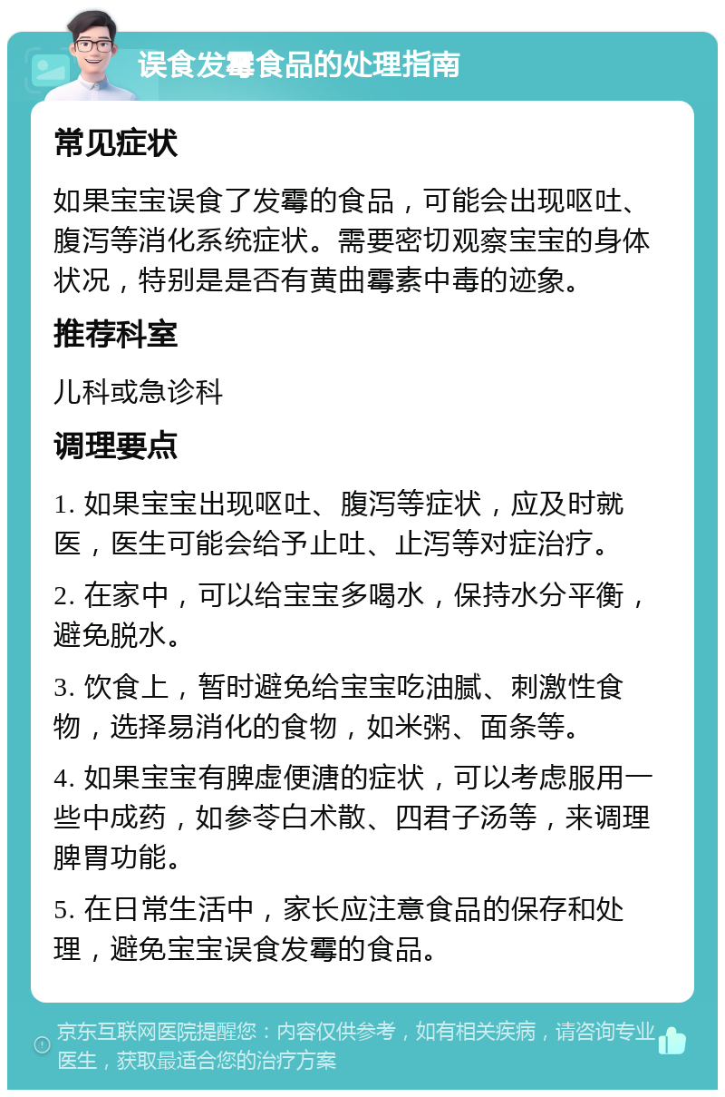 误食发霉食品的处理指南 常见症状 如果宝宝误食了发霉的食品，可能会出现呕吐、腹泻等消化系统症状。需要密切观察宝宝的身体状况，特别是是否有黄曲霉素中毒的迹象。 推荐科室 儿科或急诊科 调理要点 1. 如果宝宝出现呕吐、腹泻等症状，应及时就医，医生可能会给予止吐、止泻等对症治疗。 2. 在家中，可以给宝宝多喝水，保持水分平衡，避免脱水。 3. 饮食上，暂时避免给宝宝吃油腻、刺激性食物，选择易消化的食物，如米粥、面条等。 4. 如果宝宝有脾虚便溏的症状，可以考虑服用一些中成药，如参苓白术散、四君子汤等，来调理脾胃功能。 5. 在日常生活中，家长应注意食品的保存和处理，避免宝宝误食发霉的食品。