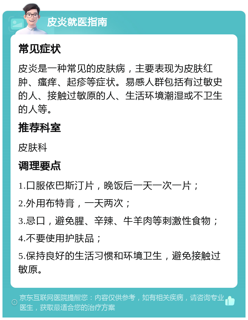 皮炎就医指南 常见症状 皮炎是一种常见的皮肤病，主要表现为皮肤红肿、瘙痒、起疹等症状。易感人群包括有过敏史的人、接触过敏原的人、生活环境潮湿或不卫生的人等。 推荐科室 皮肤科 调理要点 1.口服依巴斯汀片，晚饭后一天一次一片； 2.外用布特膏，一天两次； 3.忌口，避免腥、辛辣、牛羊肉等刺激性食物； 4.不要使用护肤品； 5.保持良好的生活习惯和环境卫生，避免接触过敏原。