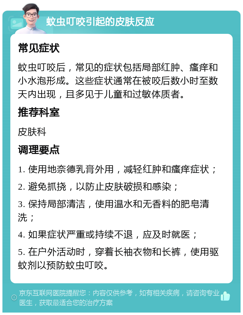 蚊虫叮咬引起的皮肤反应 常见症状 蚊虫叮咬后，常见的症状包括局部红肿、瘙痒和小水泡形成。这些症状通常在被咬后数小时至数天内出现，且多见于儿童和过敏体质者。 推荐科室 皮肤科 调理要点 1. 使用地奈德乳膏外用，减轻红肿和瘙痒症状； 2. 避免抓挠，以防止皮肤破损和感染； 3. 保持局部清洁，使用温水和无香料的肥皂清洗； 4. 如果症状严重或持续不退，应及时就医； 5. 在户外活动时，穿着长袖衣物和长裤，使用驱蚊剂以预防蚊虫叮咬。