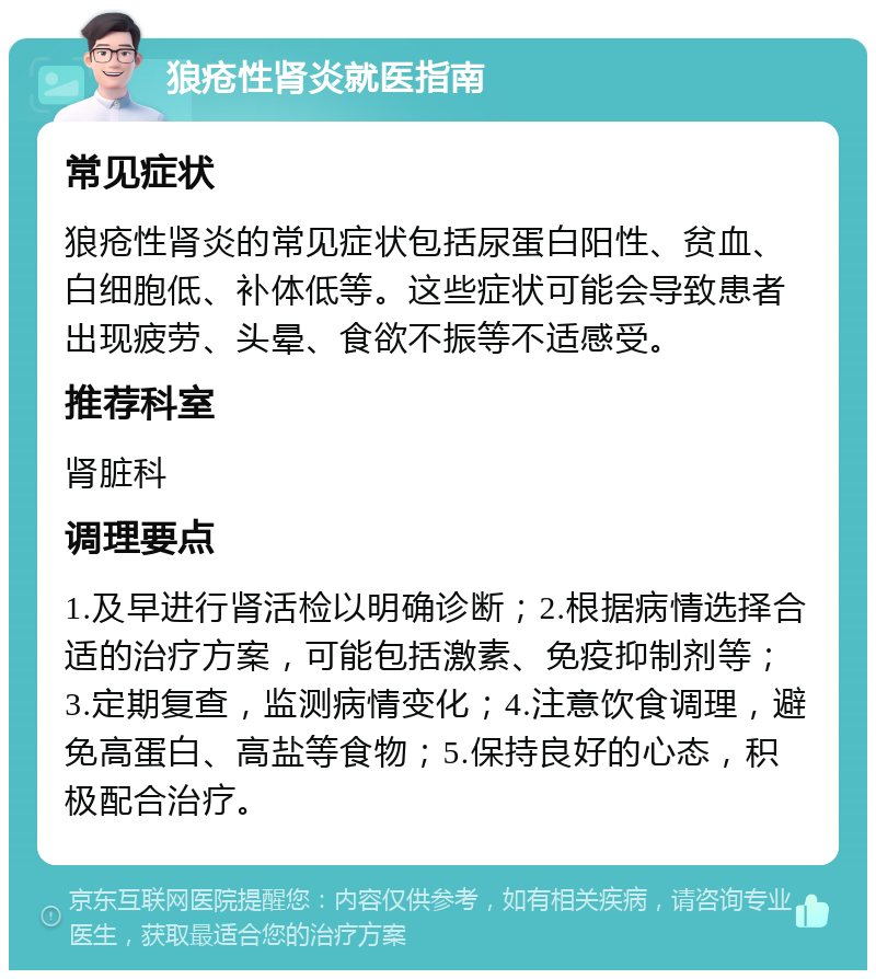 狼疮性肾炎就医指南 常见症状 狼疮性肾炎的常见症状包括尿蛋白阳性、贫血、白细胞低、补体低等。这些症状可能会导致患者出现疲劳、头晕、食欲不振等不适感受。 推荐科室 肾脏科 调理要点 1.及早进行肾活检以明确诊断；2.根据病情选择合适的治疗方案，可能包括激素、免疫抑制剂等；3.定期复查，监测病情变化；4.注意饮食调理，避免高蛋白、高盐等食物；5.保持良好的心态，积极配合治疗。