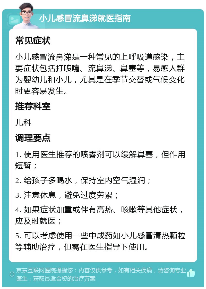 小儿感冒流鼻涕就医指南 常见症状 小儿感冒流鼻涕是一种常见的上呼吸道感染，主要症状包括打喷嚏、流鼻涕、鼻塞等，易感人群为婴幼儿和小儿，尤其是在季节交替或气候变化时更容易发生。 推荐科室 儿科 调理要点 1. 使用医生推荐的喷雾剂可以缓解鼻塞，但作用短暂； 2. 给孩子多喝水，保持室内空气湿润； 3. 注意休息，避免过度劳累； 4. 如果症状加重或伴有高热、咳嗽等其他症状，应及时就医； 5. 可以考虑使用一些中成药如小儿感冒清热颗粒等辅助治疗，但需在医生指导下使用。