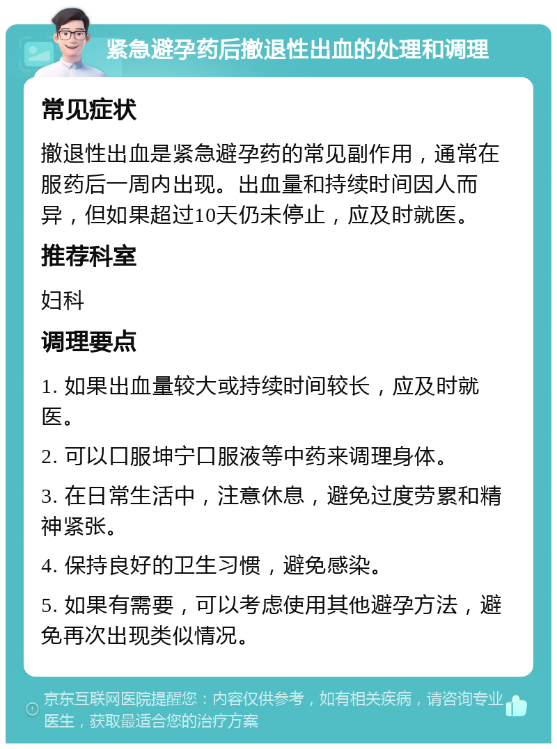 紧急避孕药后撤退性出血的处理和调理 常见症状 撤退性出血是紧急避孕药的常见副作用，通常在服药后一周内出现。出血量和持续时间因人而异，但如果超过10天仍未停止，应及时就医。 推荐科室 妇科 调理要点 1. 如果出血量较大或持续时间较长，应及时就医。 2. 可以口服坤宁口服液等中药来调理身体。 3. 在日常生活中，注意休息，避免过度劳累和精神紧张。 4. 保持良好的卫生习惯，避免感染。 5. 如果有需要，可以考虑使用其他避孕方法，避免再次出现类似情况。