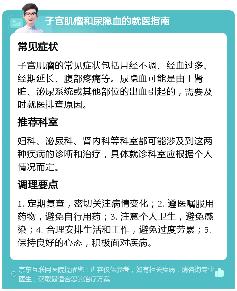 子宫肌瘤和尿隐血的就医指南 常见症状 子宫肌瘤的常见症状包括月经不调、经血过多、经期延长、腹部疼痛等。尿隐血可能是由于肾脏、泌尿系统或其他部位的出血引起的，需要及时就医排查原因。 推荐科室 妇科、泌尿科、肾内科等科室都可能涉及到这两种疾病的诊断和治疗，具体就诊科室应根据个人情况而定。 调理要点 1. 定期复查，密切关注病情变化；2. 遵医嘱服用药物，避免自行用药；3. 注意个人卫生，避免感染；4. 合理安排生活和工作，避免过度劳累；5. 保持良好的心态，积极面对疾病。