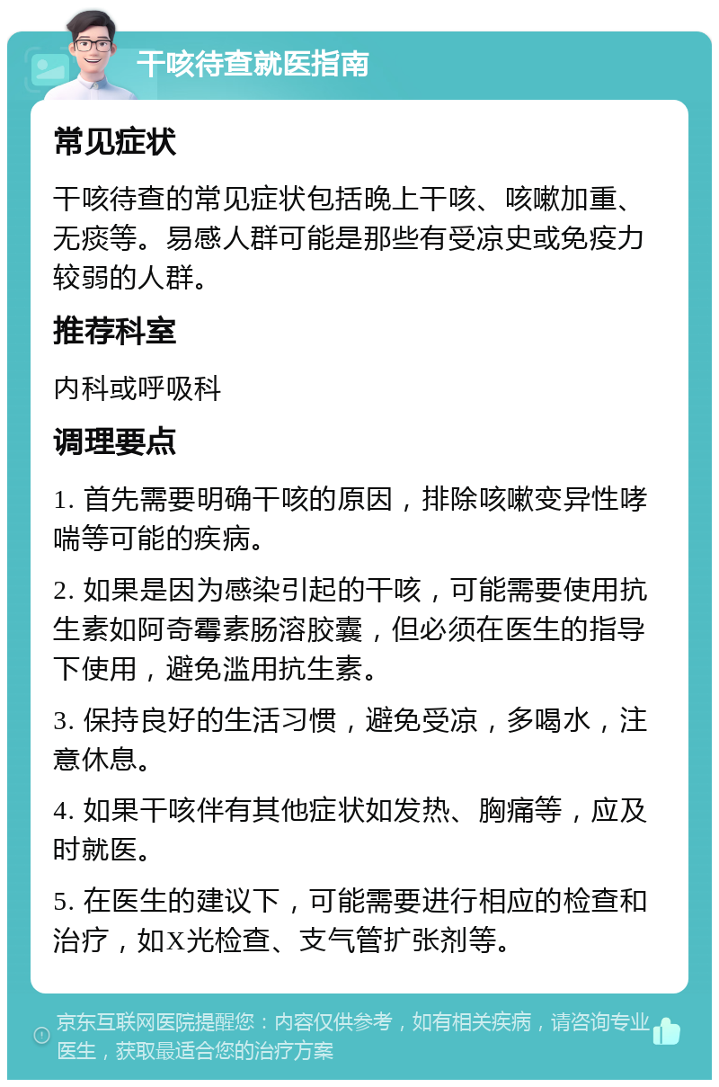 干咳待查就医指南 常见症状 干咳待查的常见症状包括晚上干咳、咳嗽加重、无痰等。易感人群可能是那些有受凉史或免疫力较弱的人群。 推荐科室 内科或呼吸科 调理要点 1. 首先需要明确干咳的原因，排除咳嗽变异性哮喘等可能的疾病。 2. 如果是因为感染引起的干咳，可能需要使用抗生素如阿奇霉素肠溶胶囊，但必须在医生的指导下使用，避免滥用抗生素。 3. 保持良好的生活习惯，避免受凉，多喝水，注意休息。 4. 如果干咳伴有其他症状如发热、胸痛等，应及时就医。 5. 在医生的建议下，可能需要进行相应的检查和治疗，如X光检查、支气管扩张剂等。