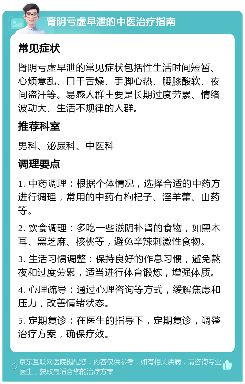 肾阴亏虚早泄的中医治疗指南 常见症状 肾阴亏虚早泄的常见症状包括性生活时间短暂、心烦意乱、口干舌燥、手脚心热、腰膝酸软、夜间盗汗等。易感人群主要是长期过度劳累、情绪波动大、生活不规律的人群。 推荐科室 男科、泌尿科、中医科 调理要点 1. 中药调理：根据个体情况，选择合适的中药方进行调理，常用的中药有枸杞子、淫羊藿、山药等。 2. 饮食调理：多吃一些滋阴补肾的食物，如黑木耳、黑芝麻、核桃等，避免辛辣刺激性食物。 3. 生活习惯调整：保持良好的作息习惯，避免熬夜和过度劳累，适当进行体育锻炼，增强体质。 4. 心理疏导：通过心理咨询等方式，缓解焦虑和压力，改善情绪状态。 5. 定期复诊：在医生的指导下，定期复诊，调整治疗方案，确保疗效。