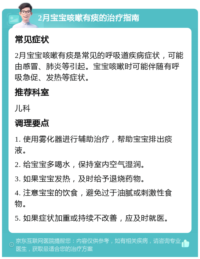 2月宝宝咳嗽有痰的治疗指南 常见症状 2月宝宝咳嗽有痰是常见的呼吸道疾病症状，可能由感冒、肺炎等引起。宝宝咳嗽时可能伴随有呼吸急促、发热等症状。 推荐科室 儿科 调理要点 1. 使用雾化器进行辅助治疗，帮助宝宝排出痰液。 2. 给宝宝多喝水，保持室内空气湿润。 3. 如果宝宝发热，及时给予退烧药物。 4. 注意宝宝的饮食，避免过于油腻或刺激性食物。 5. 如果症状加重或持续不改善，应及时就医。