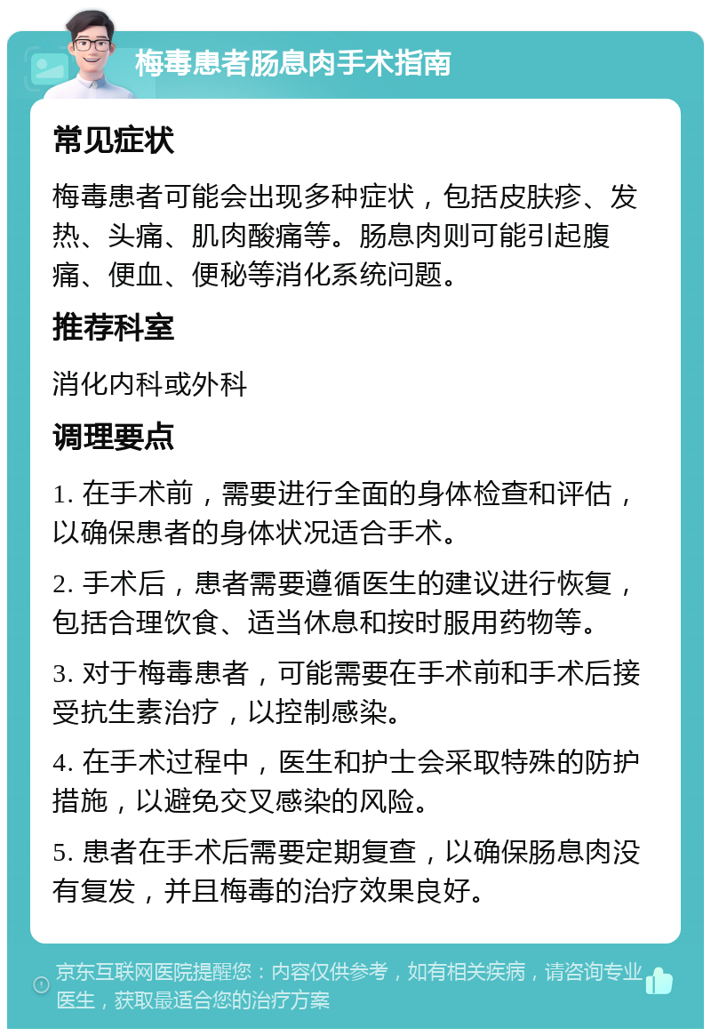 梅毒患者肠息肉手术指南 常见症状 梅毒患者可能会出现多种症状，包括皮肤疹、发热、头痛、肌肉酸痛等。肠息肉则可能引起腹痛、便血、便秘等消化系统问题。 推荐科室 消化内科或外科 调理要点 1. 在手术前，需要进行全面的身体检查和评估，以确保患者的身体状况适合手术。 2. 手术后，患者需要遵循医生的建议进行恢复，包括合理饮食、适当休息和按时服用药物等。 3. 对于梅毒患者，可能需要在手术前和手术后接受抗生素治疗，以控制感染。 4. 在手术过程中，医生和护士会采取特殊的防护措施，以避免交叉感染的风险。 5. 患者在手术后需要定期复查，以确保肠息肉没有复发，并且梅毒的治疗效果良好。