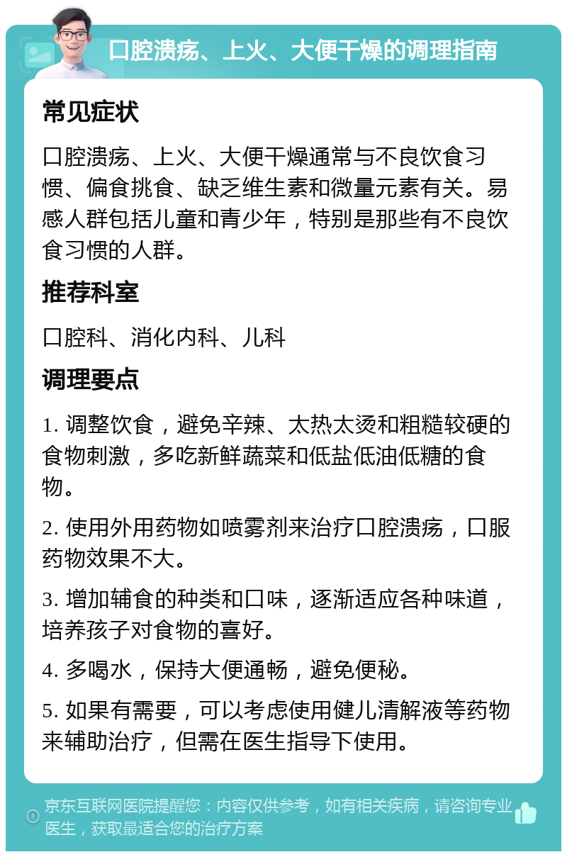 口腔溃疡、上火、大便干燥的调理指南 常见症状 口腔溃疡、上火、大便干燥通常与不良饮食习惯、偏食挑食、缺乏维生素和微量元素有关。易感人群包括儿童和青少年，特别是那些有不良饮食习惯的人群。 推荐科室 口腔科、消化内科、儿科 调理要点 1. 调整饮食，避免辛辣、太热太烫和粗糙较硬的食物刺激，多吃新鲜蔬菜和低盐低油低糖的食物。 2. 使用外用药物如喷雾剂来治疗口腔溃疡，口服药物效果不大。 3. 增加辅食的种类和口味，逐渐适应各种味道，培养孩子对食物的喜好。 4. 多喝水，保持大便通畅，避免便秘。 5. 如果有需要，可以考虑使用健儿清解液等药物来辅助治疗，但需在医生指导下使用。