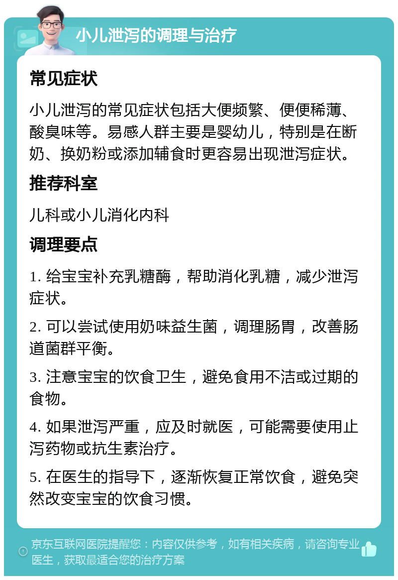 小儿泄泻的调理与治疗 常见症状 小儿泄泻的常见症状包括大便频繁、便便稀薄、酸臭味等。易感人群主要是婴幼儿，特别是在断奶、换奶粉或添加辅食时更容易出现泄泻症状。 推荐科室 儿科或小儿消化内科 调理要点 1. 给宝宝补充乳糖酶，帮助消化乳糖，减少泄泻症状。 2. 可以尝试使用奶味益生菌，调理肠胃，改善肠道菌群平衡。 3. 注意宝宝的饮食卫生，避免食用不洁或过期的食物。 4. 如果泄泻严重，应及时就医，可能需要使用止泻药物或抗生素治疗。 5. 在医生的指导下，逐渐恢复正常饮食，避免突然改变宝宝的饮食习惯。