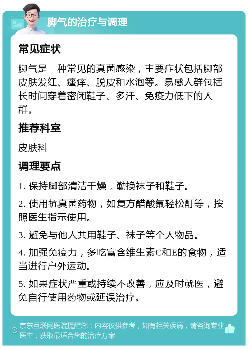 脚气的治疗与调理 常见症状 脚气是一种常见的真菌感染，主要症状包括脚部皮肤发红、瘙痒、脱皮和水泡等。易感人群包括长时间穿着密闭鞋子、多汗、免疫力低下的人群。 推荐科室 皮肤科 调理要点 1. 保持脚部清洁干燥，勤换袜子和鞋子。 2. 使用抗真菌药物，如复方醋酸氟轻松酊等，按照医生指示使用。 3. 避免与他人共用鞋子、袜子等个人物品。 4. 加强免疫力，多吃富含维生素C和E的食物，适当进行户外运动。 5. 如果症状严重或持续不改善，应及时就医，避免自行使用药物或延误治疗。