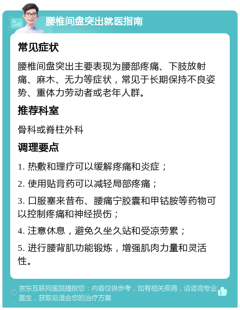 腰椎间盘突出就医指南 常见症状 腰椎间盘突出主要表现为腰部疼痛、下肢放射痛、麻木、无力等症状，常见于长期保持不良姿势、重体力劳动者或老年人群。 推荐科室 骨科或脊柱外科 调理要点 1. 热敷和理疗可以缓解疼痛和炎症； 2. 使用贴膏药可以减轻局部疼痛； 3. 口服塞来昔布、腰痛宁胶囊和甲钴胺等药物可以控制疼痛和神经损伤； 4. 注意休息，避免久坐久站和受凉劳累； 5. 进行腰背肌功能锻炼，增强肌肉力量和灵活性。