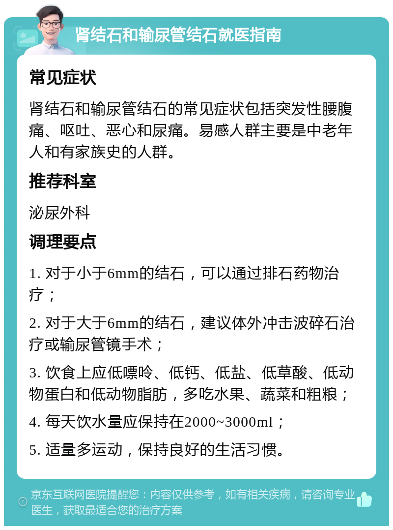 肾结石和输尿管结石就医指南 常见症状 肾结石和输尿管结石的常见症状包括突发性腰腹痛、呕吐、恶心和尿痛。易感人群主要是中老年人和有家族史的人群。 推荐科室 泌尿外科 调理要点 1. 对于小于6mm的结石，可以通过排石药物治疗； 2. 对于大于6mm的结石，建议体外冲击波碎石治疗或输尿管镜手术； 3. 饮食上应低嘌呤、低钙、低盐、低草酸、低动物蛋白和低动物脂肪，多吃水果、蔬菜和粗粮； 4. 每天饮水量应保持在2000~3000ml； 5. 适量多运动，保持良好的生活习惯。