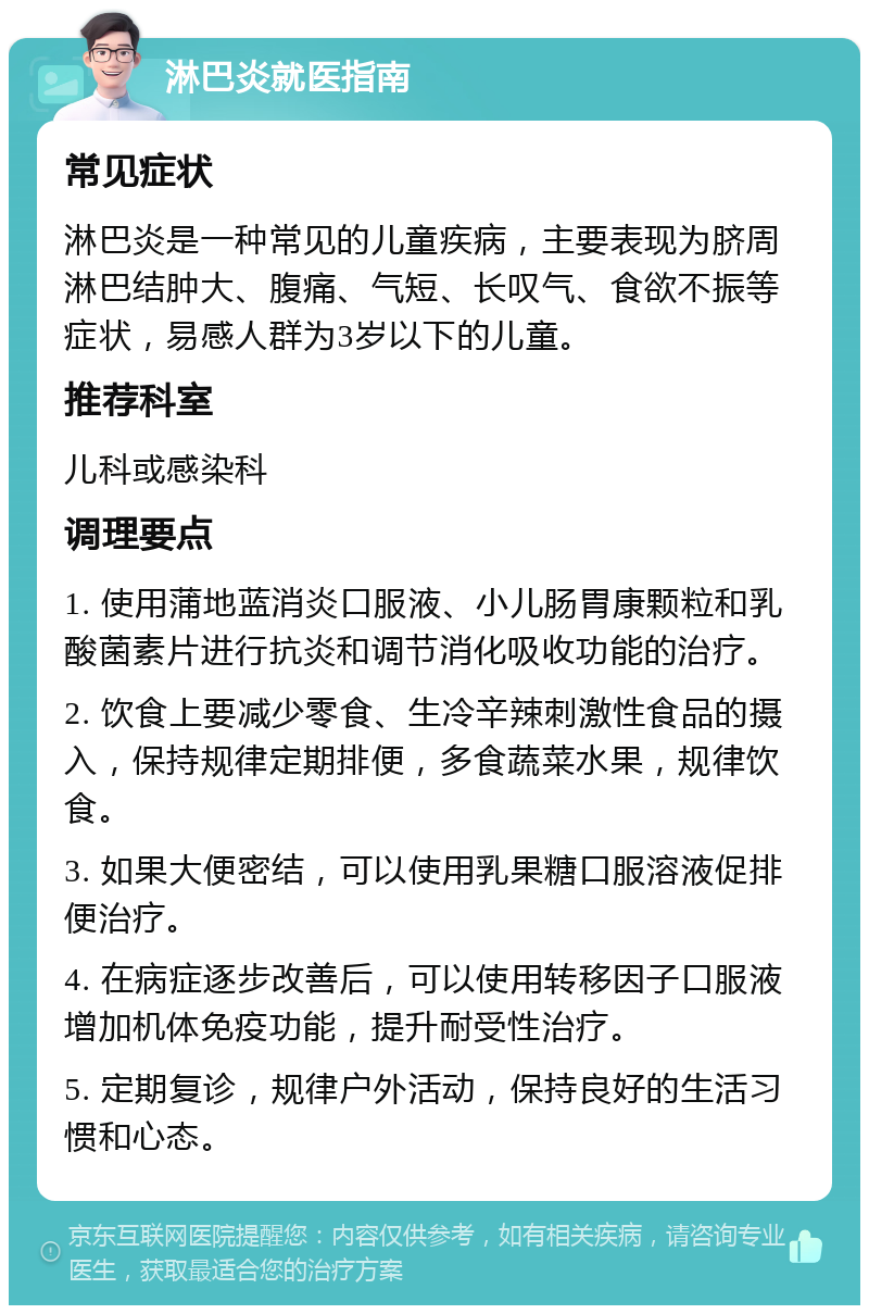 淋巴炎就医指南 常见症状 淋巴炎是一种常见的儿童疾病，主要表现为脐周淋巴结肿大、腹痛、气短、长叹气、食欲不振等症状，易感人群为3岁以下的儿童。 推荐科室 儿科或感染科 调理要点 1. 使用蒲地蓝消炎口服液、小儿肠胃康颗粒和乳酸菌素片进行抗炎和调节消化吸收功能的治疗。 2. 饮食上要减少零食、生冷辛辣刺激性食品的摄入，保持规律定期排便，多食蔬菜水果，规律饮食。 3. 如果大便密结，可以使用乳果糖口服溶液促排便治疗。 4. 在病症逐步改善后，可以使用转移因子口服液增加机体免疫功能，提升耐受性治疗。 5. 定期复诊，规律户外活动，保持良好的生活习惯和心态。