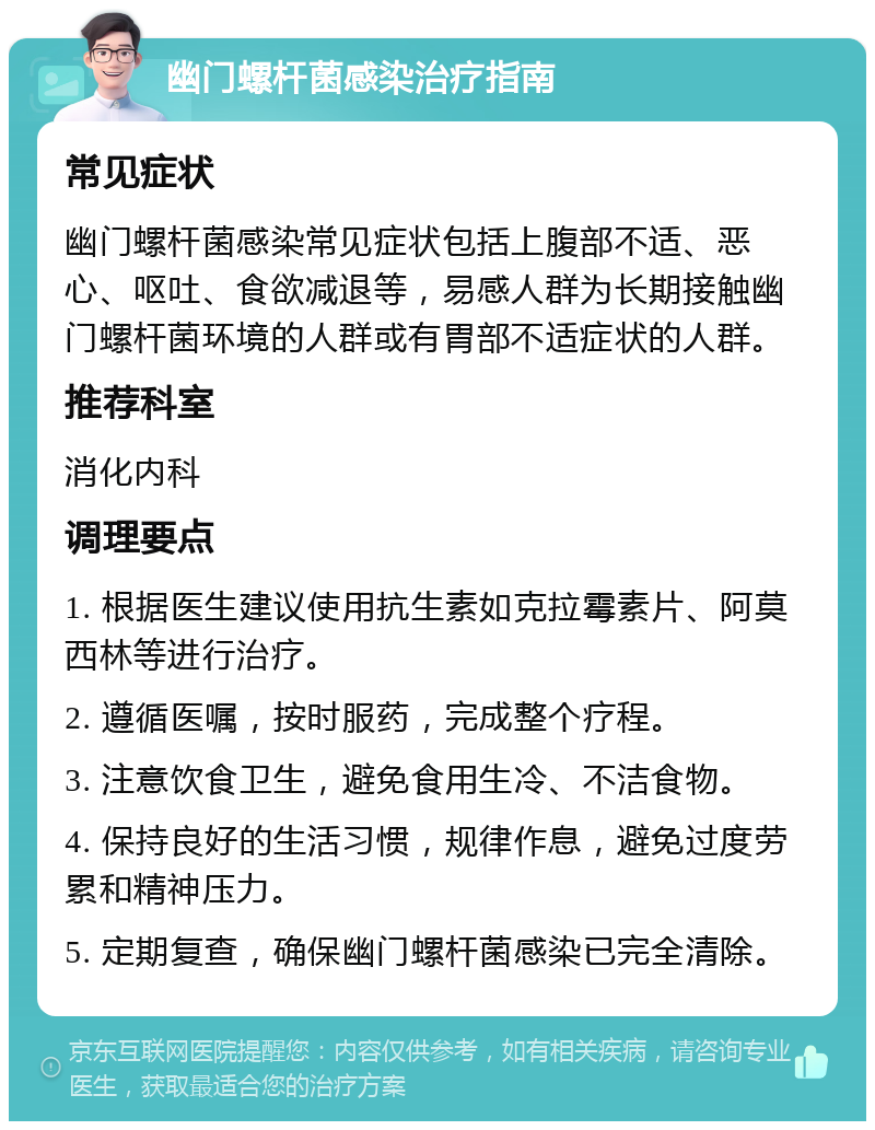 幽门螺杆菌感染治疗指南 常见症状 幽门螺杆菌感染常见症状包括上腹部不适、恶心、呕吐、食欲减退等，易感人群为长期接触幽门螺杆菌环境的人群或有胃部不适症状的人群。 推荐科室 消化内科 调理要点 1. 根据医生建议使用抗生素如克拉霉素片、阿莫西林等进行治疗。 2. 遵循医嘱，按时服药，完成整个疗程。 3. 注意饮食卫生，避免食用生冷、不洁食物。 4. 保持良好的生活习惯，规律作息，避免过度劳累和精神压力。 5. 定期复查，确保幽门螺杆菌感染已完全清除。