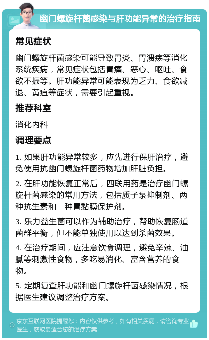 幽门螺旋杆菌感染与肝功能异常的治疗指南 常见症状 幽门螺旋杆菌感染可能导致胃炎、胃溃疡等消化系统疾病，常见症状包括胃痛、恶心、呕吐、食欲不振等。肝功能异常可能表现为乏力、食欲减退、黄疸等症状，需要引起重视。 推荐科室 消化内科 调理要点 1. 如果肝功能异常较多，应先进行保肝治疗，避免使用抗幽门螺旋杆菌药物增加肝脏负担。 2. 在肝功能恢复正常后，四联用药是治疗幽门螺旋杆菌感染的常用方法，包括质子泵抑制剂、两种抗生素和一种胃黏膜保护剂。 3. 乐力益生菌可以作为辅助治疗，帮助恢复肠道菌群平衡，但不能单独使用以达到杀菌效果。 4. 在治疗期间，应注意饮食调理，避免辛辣、油腻等刺激性食物，多吃易消化、富含营养的食物。 5. 定期复查肝功能和幽门螺旋杆菌感染情况，根据医生建议调整治疗方案。