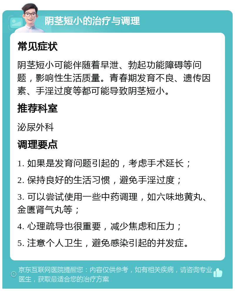 阴茎短小的治疗与调理 常见症状 阴茎短小可能伴随着早泄、勃起功能障碍等问题，影响性生活质量。青春期发育不良、遗传因素、手淫过度等都可能导致阴茎短小。 推荐科室 泌尿外科 调理要点 1. 如果是发育问题引起的，考虑手术延长； 2. 保持良好的生活习惯，避免手淫过度； 3. 可以尝试使用一些中药调理，如六味地黄丸、金匮肾气丸等； 4. 心理疏导也很重要，减少焦虑和压力； 5. 注意个人卫生，避免感染引起的并发症。