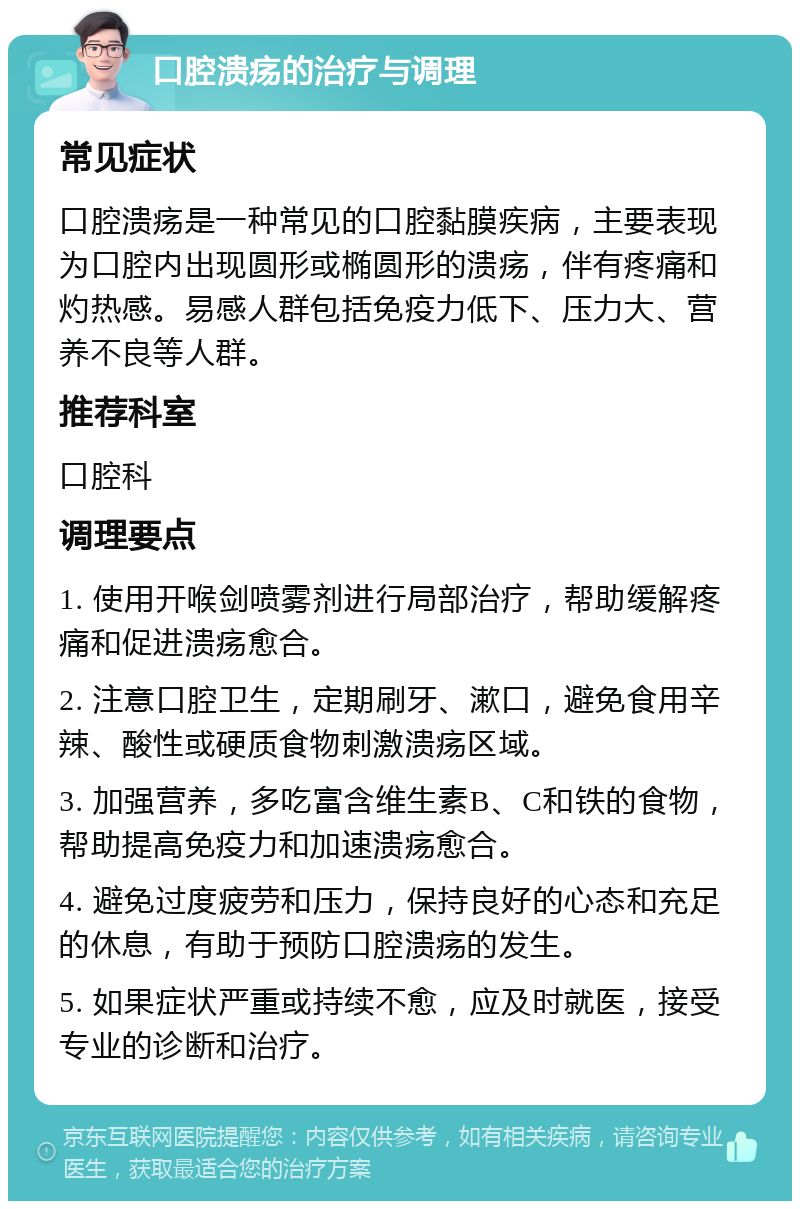 口腔溃疡的治疗与调理 常见症状 口腔溃疡是一种常见的口腔黏膜疾病，主要表现为口腔内出现圆形或椭圆形的溃疡，伴有疼痛和灼热感。易感人群包括免疫力低下、压力大、营养不良等人群。 推荐科室 口腔科 调理要点 1. 使用开喉剑喷雾剂进行局部治疗，帮助缓解疼痛和促进溃疡愈合。 2. 注意口腔卫生，定期刷牙、漱口，避免食用辛辣、酸性或硬质食物刺激溃疡区域。 3. 加强营养，多吃富含维生素B、C和铁的食物，帮助提高免疫力和加速溃疡愈合。 4. 避免过度疲劳和压力，保持良好的心态和充足的休息，有助于预防口腔溃疡的发生。 5. 如果症状严重或持续不愈，应及时就医，接受专业的诊断和治疗。