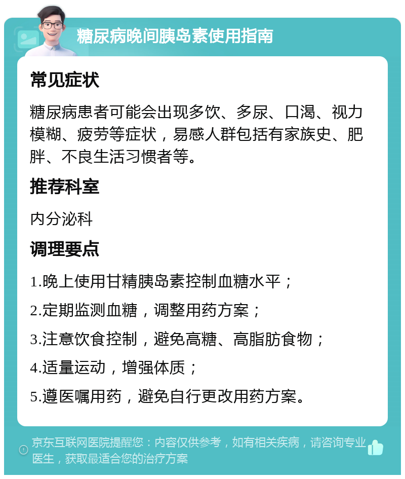 糖尿病晚间胰岛素使用指南 常见症状 糖尿病患者可能会出现多饮、多尿、口渴、视力模糊、疲劳等症状，易感人群包括有家族史、肥胖、不良生活习惯者等。 推荐科室 内分泌科 调理要点 1.晚上使用甘精胰岛素控制血糖水平； 2.定期监测血糖，调整用药方案； 3.注意饮食控制，避免高糖、高脂肪食物； 4.适量运动，增强体质； 5.遵医嘱用药，避免自行更改用药方案。