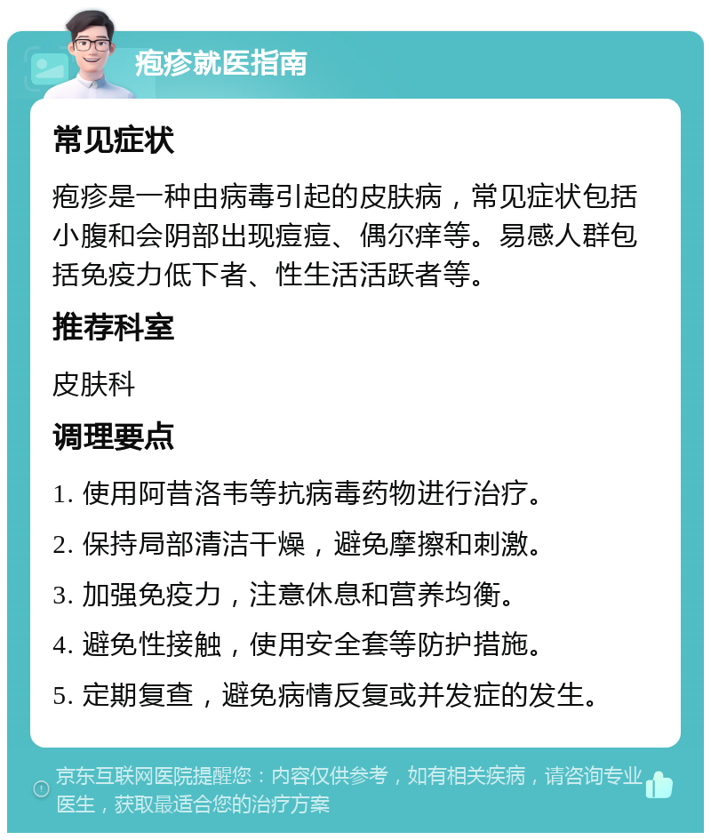 疱疹就医指南 常见症状 疱疹是一种由病毒引起的皮肤病，常见症状包括小腹和会阴部出现痘痘、偶尔痒等。易感人群包括免疫力低下者、性生活活跃者等。 推荐科室 皮肤科 调理要点 1. 使用阿昔洛韦等抗病毒药物进行治疗。 2. 保持局部清洁干燥，避免摩擦和刺激。 3. 加强免疫力，注意休息和营养均衡。 4. 避免性接触，使用安全套等防护措施。 5. 定期复查，避免病情反复或并发症的发生。