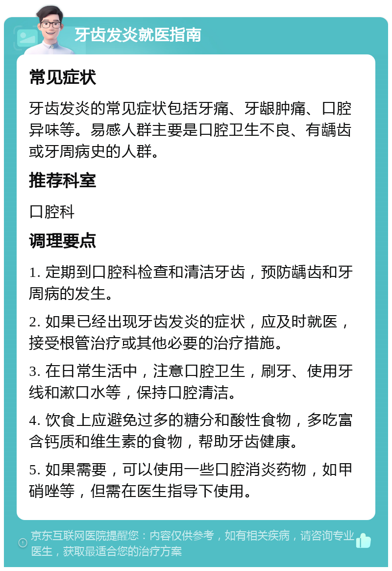 牙齿发炎就医指南 常见症状 牙齿发炎的常见症状包括牙痛、牙龈肿痛、口腔异味等。易感人群主要是口腔卫生不良、有龋齿或牙周病史的人群。 推荐科室 口腔科 调理要点 1. 定期到口腔科检查和清洁牙齿，预防龋齿和牙周病的发生。 2. 如果已经出现牙齿发炎的症状，应及时就医，接受根管治疗或其他必要的治疗措施。 3. 在日常生活中，注意口腔卫生，刷牙、使用牙线和漱口水等，保持口腔清洁。 4. 饮食上应避免过多的糖分和酸性食物，多吃富含钙质和维生素的食物，帮助牙齿健康。 5. 如果需要，可以使用一些口腔消炎药物，如甲硝唑等，但需在医生指导下使用。