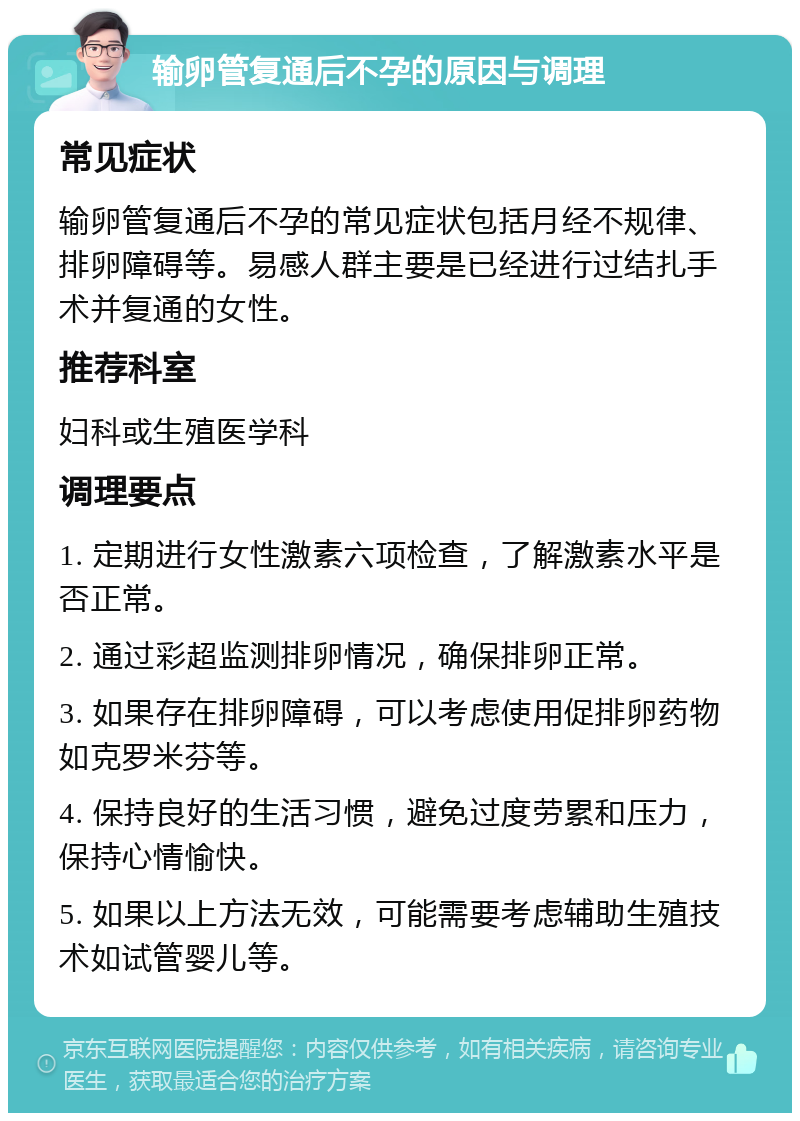 输卵管复通后不孕的原因与调理 常见症状 输卵管复通后不孕的常见症状包括月经不规律、排卵障碍等。易感人群主要是已经进行过结扎手术并复通的女性。 推荐科室 妇科或生殖医学科 调理要点 1. 定期进行女性激素六项检查，了解激素水平是否正常。 2. 通过彩超监测排卵情况，确保排卵正常。 3. 如果存在排卵障碍，可以考虑使用促排卵药物如克罗米芬等。 4. 保持良好的生活习惯，避免过度劳累和压力，保持心情愉快。 5. 如果以上方法无效，可能需要考虑辅助生殖技术如试管婴儿等。